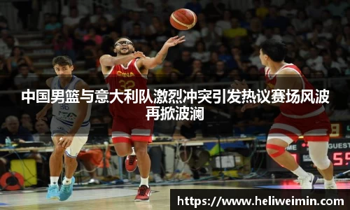 中国男篮与意大利队激烈冲突引发热议赛场风波再掀波澜